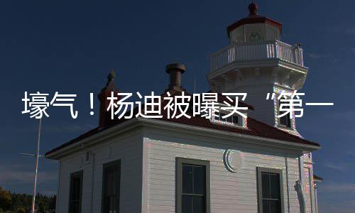 迪被第明小杨一豪 与宅s做曝买壕气黄晓邻居